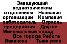 Заведующий педиатрическим отделением › Название организации ­ Компания-работодатель › Отрасль предприятия ­ Другое › Минимальный оклад ­ 15 800 - Все города Работа » Вакансии   . Тыва респ.